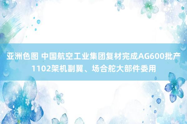亚洲色图 中国航空工业集团复材完成AG600批产1102架机副翼、场合舵大部件委用