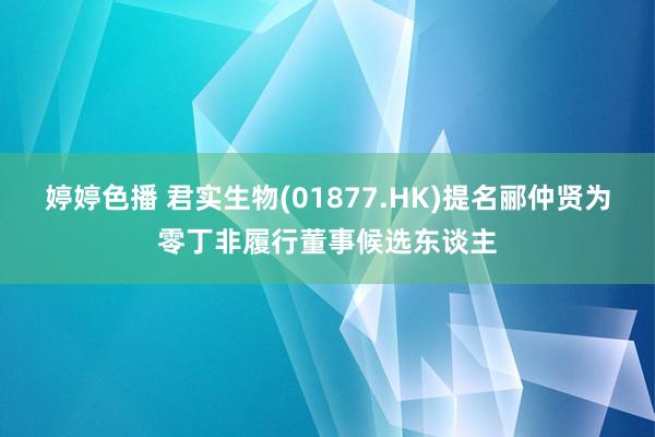 婷婷色播 君实生物(01877.HK)提名郦仲贤为零丁非履行董事候选东谈主