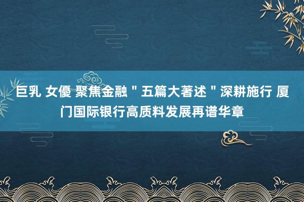 巨乳 女優 聚焦金融＂五篇大著述＂深耕施行 厦门国际银行高质料发展再谱华章