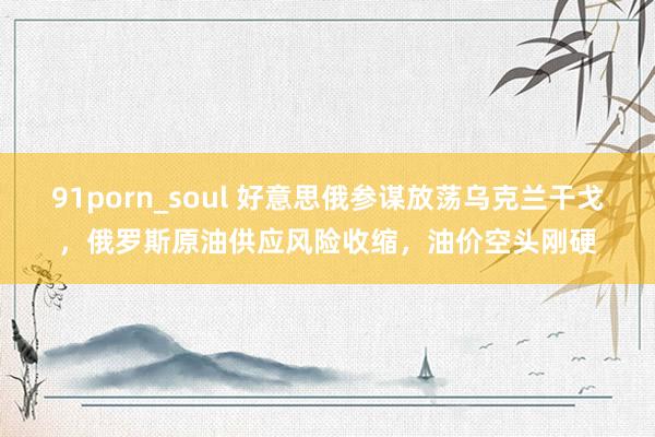 91porn_soul 好意思俄参谋放荡乌克兰干戈，俄罗斯原油供应风险收缩，油价空头刚硬