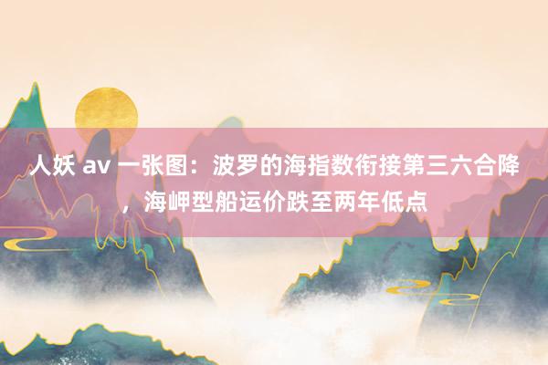 人妖 av 一张图：波罗的海指数衔接第三六合降，海岬型船运价跌至两年低点