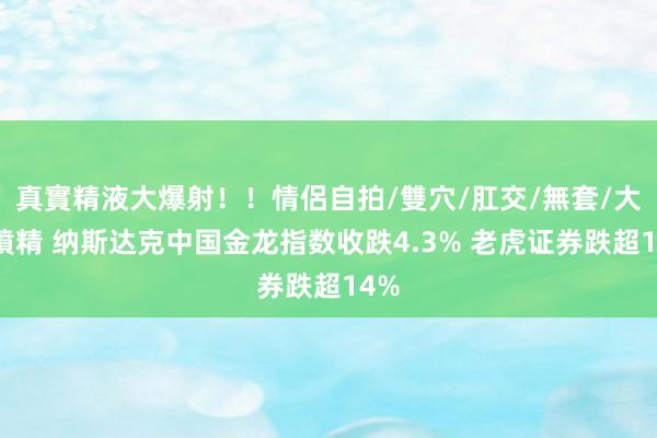 真實精液大爆射！！情侶自拍/雙穴/肛交/無套/大量噴精 纳斯达克中国金龙指数收跌4.3% 老虎证券跌超14%