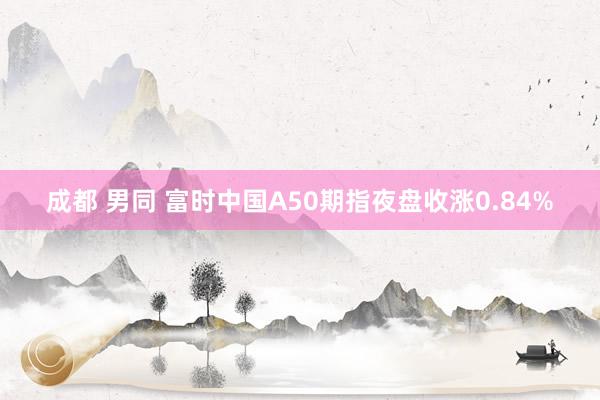 成都 男同 富时中国A50期指夜盘收涨0.84%
