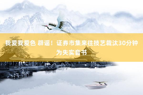 我爱我爱色 辟谣！证券市集来往技艺裁汰30分钟为失实音书